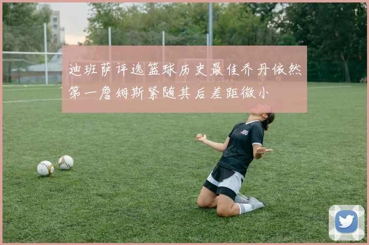 迪班萨评选篮球历史最佳乔丹依然第一詹姆斯紧随其后差距微小